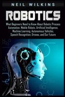 Robotics: What Beginners Need to Know about Robotic Process Automation, Mobile Robots, Artificial Intelligence, Machine Learning, Autonomous Vehicles, Speech Recognition, Drones, and Our Future 1092147462 Book Cover