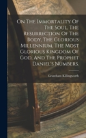 On The Immortality Of The Soul, The Resurrection Of The Body, The Glorious Millennium, The Most Glorious Kingdom Of God, And The Prophet Daniel's Numbers. 1017487928 Book Cover