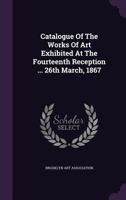 Catalogue Of The Works Of Art Exhibited At The Fourteenth Reception ... 26th March, 1867... 1342661648 Book Cover