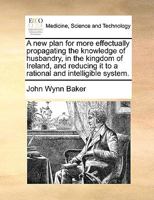 A new plan for more effectually propagating the knowledge of husbandry, in the kingdom of Ireland, and reducing it to a rational and intelligible system. 1170665845 Book Cover