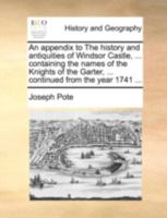 An Appendix to The History and Antiquities of Windsor Castle, ... Containing the Names of the Knights of the Garter, ... Continued From the Year 1741 1140714171 Book Cover