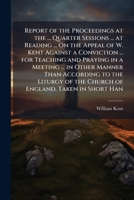Report of the Proceedings at the ... Quarter Sessions ... at Reading ... On the Appeal of W. Kent Against a Conviction ... for Teaching and Praying in ... of the Church of England. Taken in Short Han 1147073074 Book Cover