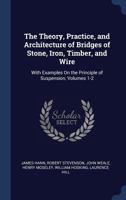 The Theory, Practice, and Architecture of Bridges of Stone, Iron, Timber, and Wire: With Examples On the Principle of Suspension, Volumes 1-2 1376641445 Book Cover