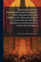 Gründliche Und Wahrhaffte Beschreibung Der Ceremonien Und Gebräuche, Welche In Der Char-woche Bey Den Römisch-catholischen Gehalten Werden... 1279835109 Book Cover