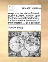 A report of the trial of Samuel Busby, & Judith, his wife, upon the three several indictments, for the unnatural treatment of their children, ... By a barrister. 1275098886 Book Cover