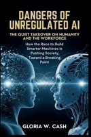 Dangers of Unregulated AI: The Quiet Takeover of Humanity and the Workforce: How the Race to Build Smarter Machines Is Pushing Society Toward a Breaking Point B0G58LGKWH Book Cover