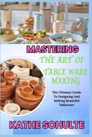 MASTERING THE ART OF TABLE WARE MAKING: The Ultimate Guide To Designing And Making Beautiful Tableware B0FNQX2SBJ Book Cover