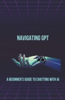 Navigating GPT: A Beginner's Guide to Chatting with AI (Chat Gpt New Version) B0CWJ86BV5 Book Cover