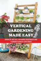 Vertical Gardening Made Easy: Grow Up, Not Out, For More Vegetables And Flowers In Much Less Space: What Vegetables Should Grow In Vertical Gardens B09CRH7FW4 Book Cover