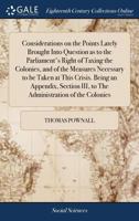 Considerations on the Points Lately Brought Into Question as to the Parliament's Right of Taxing the Colonies, and of the Measures Necessary to be ... III, to The Administration of the Colonies 1170854060 Book Cover