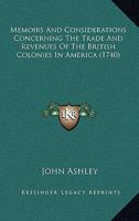 Memoirs and Considerations Concerning the Trade and Revenues of the British Colonies in America. With Proposals for Rendering Those Colonies More Beneficial to Great Britain. By John Ashley Esq; 1140866257 Book Cover