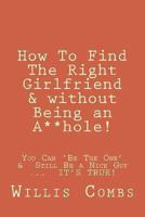 How To Find The Right Girlfriend & without Being an A**hole!: How You Can ‘Be The One’ & Still Be a Nice Guy ... IT’S TRUE! 1481835742 Book Cover