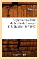 Registres Consulaires de La Ville de Limoges. T. 3. 2r, (A0/00d.1867-1897) 2012623557 Book Cover