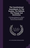 The Constitutional Amendment, Or The Sunday, The Sabbath, The Change And Restitution: A Discussion Between W.h. Littlejohn And The Editor Of The Christian Statesman [david Mcallister] 1347838821 Book Cover