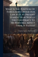 What Is the Position of Foreigners Under Our Law as It at Present Stands? How Would the Conspiracy to Murder Bill Affect Them, If Passed? 1175318779 Book Cover