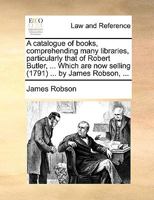 A catalogue of books, comprehending many libraries, particularly that of Robert Butler, ... Which are now selling (1791) ... by James Robson, ... 1170437915 Book Cover