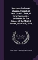 Kansas--the Law of Slavery. Speech of Hon. Daniel Clark, of New Hampshire. Delivered in the Senate of the United States, March 15, 1858 1359372903 Book Cover