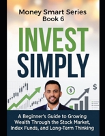 Invest Simply: A Beginner's Guide to Growing Wealth Through the Stock Market, Index Funds, and Long-Term Thinking Series Name: Money Smart Series Series Number: Book 6 B0H8Q2YCFK Book Cover