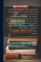 A Catalogue of the Genuine Library, Prints, and Books of Prints, of an Illustrious Personage, Lately Deceased. Which Will Be Sold by Auction, On ... At His Halls in Pall-Mall ... and At 1022694103 Book Cover