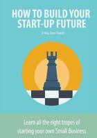 How to Build Your Start-Up Future: Learn All the Right Tropes of Starting Your Own Small Business 153072936X Book Cover