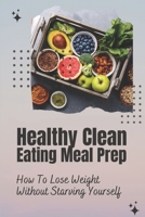 Healthy Clean Eating Meal Prep: How To Lose Weight Without Starving Yourself: Clean Eating Diet B09FC86PBL Book Cover