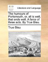 The humours of Portsmouth, or, all is well, that ends well. A farce of three acts. By True Bleu. 1170695302 Book Cover