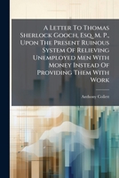 A Letter To Thomas Sherlock Gooch, Esq. M. P., Upon The Present Ruinous System Of Relieving Unemployed Men With Money Instead Of Providing Them With ... Employment Of The Poor, With "provisional... 124735427X Book Cover