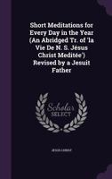 Short Meditations for Every Day in the Year (an Abridged Tr. of 'la Vie de N. S. Jesus Christ Meditee') Revised by a Jesuit Father 1145755461 Book Cover