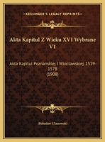 Akta Kapitul Z Wieku XVI Wybrane V1: Akta Kapitul Poznanskiej I Wloclawskiej, 1519-1578 (1908) 1168454492 Book Cover