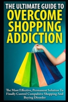 The Ultimate Guide To Overcoming Shopping Addiction: The Most Effective, Permanent Solution To Finally Control Compulsive Shopping And Buying Disorder 1973200805 Book Cover