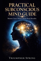 PRACTICAL SUBCONSCIOUS MIND GUIDE: MASTER YOUR MIND,BUILD REAL RESULTS WITH PROVEN DAILY SYSTEMS B0GY475GYK Book Cover