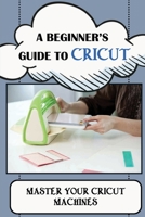 A Beginner's Guide To Cricut: Master Your Cricut Machines: How To Use A Cricut B09CKF4WC1 Book Cover