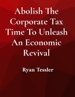 Abolish The Corporate Tax Time To Unleash An Economic Revival B0FWVNFYN5 Book Cover