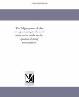 The Belgian system of cable towing as relating to the use of steam on the canals and the question of cheap transportation. 1418192449 Book Cover