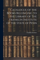 Catalogue of the Books Belonging to the Library of The Franklin Institute of the State of Penn 1021980684 Book Cover
