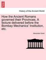 How the Ancient Romans governed their Provinces. A lecture delivered before the Bombay Mechanics' Institution, etc. 1241432341 Book Cover