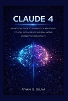 CLAUDE 4: A PRACTICAL GUIDE TO ADVANCED AI REASONING, ETHICAL INTELLIGENCE, AND REAL-WORLD PRODUCTIVITY B0GHKXF3YW Book Cover