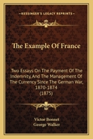 The Example Of France: Two Essays On The Payment Of The Indemnity, And The Management Of The Currency Since The German War, 1870-1874 1120745357 Book Cover