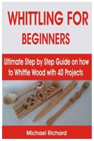 WHITTLING FOR BEGINNERS: Ultimate Step by Step Guide on how to Whittle Wood with 40 Projects B08XL6J67T Book Cover