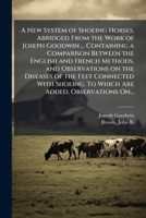 A New System of Shoeing Horses, Abridged From the Work of Joseph Goodwin ... Containing a Comparison Between the English and French Methods, and ... To Which Are Added, Observations On... 1025227921 Book Cover