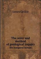 The Aims and Method of Geological Inquiry: The Inaugural Lecture at the Opening of the Class of Geology and Mineralogy in the University of Edinburgh, October 27, 1882 1360155252 Book Cover