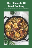 The Elements Of Good Cooking: How To Cook Delicious Meals With Any Ingredients B09TGM87HY Book Cover