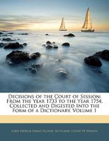Decisions of the Court of Session: From the Year 1733 to the Year 1754, Collected and Digested Into the Form of a Dictionary, Volume 1 1145745415 Book Cover