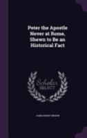 Peter the Apostle Never at Rome, Shewn to Be an Historical Fact 1358393478 Book Cover
