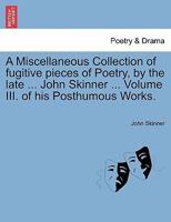 A Miscellaneous Collection of fugitive pieces of Poetry, by the late ... John Skinner ... Volume III. of his Posthumous Works. 1241571082 Book Cover