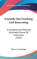 Scientific Hat Finishing and Renovating; A Complete and Profusely Illustrated Course of Instruction, Enabling the Novice to Acquire the Art of Finishing and Remodeling Hats of All Varieties According  1120700620 Book Cover