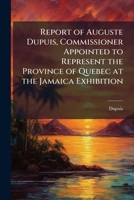 Report of Auguste Dupuis, Commissioner Appointed to Represent the Province of Quebec at the Jamaica Exhibition 1175549622 Book Cover