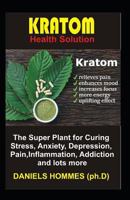 Kratom Health Solution: The Super Plant for Curing Stress, Anxiety, Depression, Pain, Inflammation, Addiction and Lots More 1797920960 Book Cover