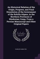 An Historical Relation of the Origin, Progress, and Final Dissolution of the Government of the Rohilla Afgans, in the Northern Provinces of Hindostan; ... Persian Manuscript and Other Original Papers 3337287263 Book Cover