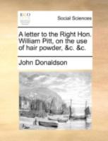 A letter to the Right Hon. William Pitt, on the use of hair-powder, &c. &c. The second edition. To which is added a postscript. By John Donaldson, Esq. 1170857906 Book Cover